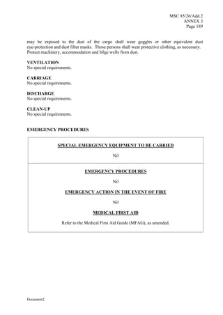 MSC 85/26/Add.2
ANNEX 3
Page 189
Document2
may be exposed to the dust of the cargo shall wear goggles or other equivalent dust
eye-protection and dust filter masks. Those persons shall wear protective clothing, as necessary.
Protect machinery, accommodation and bilge wells from dust.
VENTILATION
No special requirements.
CARRIAGE
No special requirements.
DISCHARGE
No special requirements.
CLEAN-UP
No special requirements.
EMERGENCY PROCEDURES
SPECIAL EMERGENCY EQUIPMENT TO BE CARRIED
Nil
EMERGENCY PROCEDURES
Nil
EMERGENCY ACTION IN THE EVENT OF FIRE
Nil
MEDICAL FIRST AID
Refer to the Medical First Aid Guide (MFAG), as amended.
 
