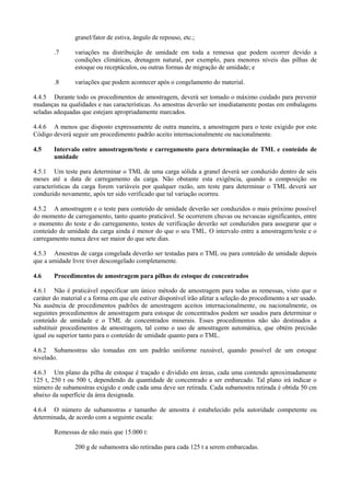 granel/fator de estiva, ângulo de repouso, etc.;
.7 variações na distribuição de umidade em toda a remessa que podem ocorrer devido a
condições climáticas, drenagem natural, por exemplo, para menores níveis das pilhas de
estoque ou receptáculos, ou outras formas de migração de umidade; e
.8 variações que podem acontecer após o congelamento do material.
4.4.5 Durante todo os procedimentos de amostragem, deverá ser tomado o máximo cuidado para prevenir
mudanças na qualidades e nas características. As amostras deverão ser imediatamente postas em embalagens
seladas adequadas que estejam apropriadamente marcados.
4.4.6 A menos que disposto expressamente de outra maneira, a amostragem para o teste exigido por este
Código deverá seguir um procedimento padrão aceito internacionalmente ou nacionalmente.
4.5 Intervalo entre amostragem/teste e carregamento para determinação de TML e conteúdo de
umidade
4.5.1 Um teste para determinar o TML de uma carga sólida a granel deverá ser conduzido dentro de seis
meses até a data de carregamento da carga. Não obstante esta exigência, quando a composição ou
características da carga forem variáveis por qualquer razão, um teste para determinar o TML deverá ser
conduzido novamente, após ter sido verificado que tal variação ocorreu.
4.5.2 A amostragem e o teste para conteúdo de umidade deverão ser conduzidos o mais próximo possível
do momento de carregamento, tanto quanto praticável. Se ocorrerem chuvas ou nevascas significantes, entre
o momento do teste e do carregamento, testes de verificação deverão ser conduzidos para assegurar que o
conteúdo de umidade da carga ainda é menor do que o seu TML. O intervalo entre a amostragem/teste e o
carregamento nunca deve ser maior do que sete dias.
4.5.3 Amostras de carga congelada deverão ser testadas para o TML ou para conteúdo de umidade depois
que a umidade livre tiver descongelado completamente.
4.6 Procedimentos de amostragem para pilhas de estoque de concentrados
4.6.1 Não é praticável especificar um único método de amostragem para todas as remessas, visto que o
caráter do material e a forma em que ele estiver disponível irão afetar a seleção do procedimento a ser usado.
Na ausência de procedimentos padrões de amostragem aceitos internacionalmente, ou nacionalmente, os
seguintes procedimentos de amostragem para estoque de concentrados podem ser usados para determinar o
conteúdo de umidade e o TML de concentrados minerais. Esses procedimentos não são destinados a
substituir procedimentos de amostragem, tal como o uso de amostragem automática, que obtém precisão
igual ou superior tanto para o conteúdo de umidade quanto para o TML.
4.6.2 Subamostras são tomadas em um padrão uniforme razoável, quando possível de um estoque
nivelado.
4.6.3 Um plano da pilha de estoque é traçado e dividido em áreas, cada uma contendo aproximadamente
125 t, 250 t ou 500 t, dependendo da quantidade de concentrado a ser embarcado. Tal plano irá indicar o
número de subamostras exigido e onde cada uma deve ser retirada. Cada subamostra retirada é obtida 50 cm
abaixo da superfície da área designada.
4.6.4 O número de subamostras e tamanho de amostra é estabelecido pela autoridade competente ou
determinada, de acordo com a seguinte escala:
Remessas de não mais que 15.000 t:
200 g de subamostra são retiradas para cada 125 t a serem embarcadas.
 