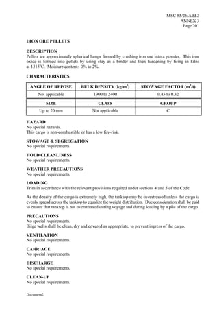 MSC 85/26/Add.2
ANNEX 3
Page 201
Document2
IRON ORE PELLETS
DESCRIPTION
Pellets are approximately spherical lumps formed by crushing iron ore into a powder. This iron
oxide is formed into pellets by using clay as a binder and then hardening by firing in kilns
at 1315o
C. Moisture content: 0% to 2%.
CHARACTERISTICS
ANGLE OF REPOSE BULK DENSITY (kg/m3
) STOWAGE FACTOR (m3
/t)
Not applicable 1900 to 2400 0.45 to 0.52
SIZE CLASS GROUP
Up to 20 mm Not applicable C
HAZARD
No special hazards.
This cargo is non-combustible or has a low fire-risk.
STOWAGE & SEGREGATION
No special requirements.
HOLD CLEANLINESS
No special requirements.
WEATHER PRECAUTIONS
No special requirements.
LOADING
Trim in accordance with the relevant provisions required under sections 4 and 5 of the Code.
As the density of the cargo is extremely high, the tanktop may be overstressed unless the cargo is
evenly spread across the tanktop to equalize the weight distribution. Due consideration shall be paid
to ensure that tanktop is not overstressed during voyage and during loading by a pile of the cargo.
PRECAUTIONS
No special requirements.
Bilge wells shall be clean, dry and covered as appropriate, to prevent ingress of the cargo.
VENTILATION
No special requirements.
CARRIAGE
No special requirements.
DISCHARGE
No special requirements.
CLEAN-UP
No special requirements.
 