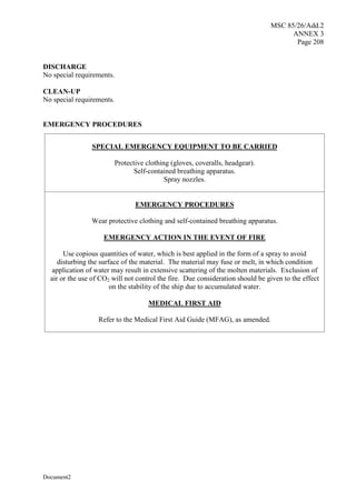 MSC 85/26/Add.2
ANNEX 3
Page 208
Document2
DISCHARGE
No special requirements.
CLEAN-UP
No special requirements.
EMERGENCY PROCEDURES
SPECIAL EMERGENCY EQUIPMENT TO BE CARRIED
Protective clothing (gloves, coveralls, headgear).
Self-contained breathing apparatus.
Spray nozzles.
EMERGENCY PROCEDURES
Wear protective clothing and self-contained breathing apparatus.
EMERGENCY ACTION IN THE EVENT OF FIRE
Use copious quantities of water, which is best applied in the form of a spray to avoid
disturbing the surface of the material. The material may fuse or melt, in which condition
application of water may result in extensive scattering of the molten materials. Exclusion of
air or the use of CO2 will not control the fire. Due consideration should be given to the effect
on the stability of the ship due to accumulated water.
MEDICAL FIRST AID
Refer to the Medical First Aid Guide (MFAG), as amended.
 