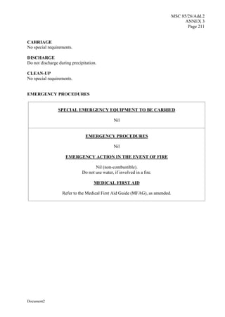 MSC 85/26/Add.2
ANNEX 3
Page 211
Document2
CARRIAGE
No special requirements.
DISCHARGE
Do not discharge during precipitation.
CLEAN-UP
No special requirements.
EMERGENCY PROCEDURES
SPECIAL EMERGENCY EQUIPMENT TO BE CARRIED
Nil
EMERGENCY PROCEDURES
Nil
EMERGENCY ACTION IN THE EVENT OF FIRE
Nil (non-combustible).
Do not use water, if involved in a fire.
MEDICAL FIRST AID
Refer to the Medical First Aid Guide (MFAG), as amended.
 