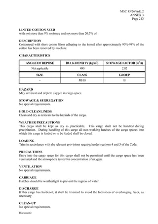 MSC 85/26/Add.2
ANNEX 3
Page 213
Document2
LINTED COTTON SEED
with not more than 9% moisture and not more than 20.5% oil
DESCRIPTION
Cottonseed with short cotton fibres adhering to the kernel after approximately 90%-98% of the
cotton has been removed by machine.
CHARACTERISTICS
ANGLE OF REPOSE BULK DENSITY (kg/m3
) STOWAGE FACTOR (m3
/t)
Not applicable 490 2.02
SIZE CLASS GROUP
- MHB B
HAZARD
May self-heat and deplete oxygen in cargo space.
STOWAGE & SEGREGATION
No special requirements.
HOLD CLEANLINESS
Clean and dry as relevant to the hazards of the cargo.
WEATHER PRECAUTIONS
This cargo shall be kept as dry as practicable. This cargo shall not be handled during
precipitation. During handling of this cargo all non-working hatches of the cargo spaces into
which this cargo is loaded or to be loaded shall be closed.
LOADING
Trim in accordance with the relevant provisions required under sections 4 and 5 of the Code.
PRECAUTIONS
Entry into the cargo space for this cargo shall not be permitted until the cargo space has been
ventilated and the atmosphere tested for concentration of oxygen.
VENTILATION
No special requirements.
CARRIAGE
Hatches should be weathertight to prevent the ingress of water.
DISCHARGE
If this cargo has hardened, it shall be trimmed to avoid the formation of overhanging faces, as
necessary.
CLEAN-UP
No special requirements.
 