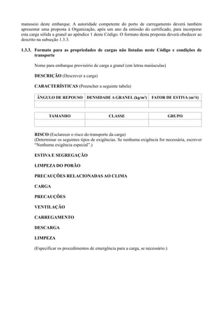 manuseio deste embarque. A autoridade competente do porto de carregamento deverá também
apresentar uma proposta à Organização, após um ano da emissão do certificado, para incorporar
esta carga sólida a granel ao apêndice 1 deste Código. O formato desta proposta deverá obedecer ao
descrito na subseção 1.3.3.
1.3.3. Formato para as propriedades de cargas não listadas neste Código e condições de
transporte
Nome para embarque provisório de carga a granel (em letras maiúsculas)
DESCRIÇÃO (Descrever a carga)
CARACTERÍSTICAS (Preencher a seguinte tabela)
ÂNGULO DE REPOUSO DENSIDADE A GRANEL (kg/m³) FATOR DE ESTIVA (m³/t)
TAMANHO CLASSE GRUPO
RISCO (Esclarecer o risco do transporte da carga)
(Determinar os seguintes tipos de exigências. Se nenhuma exigência for necessária, escrever
“Nenhuma exigência especial”.)
ESTIVA E SEGREGAÇÃO
LIMPEZA DO PORÃO
PRECAUÇÕES RELACIONADAS AO CLIMA
CARGA
PRECAUÇÕES
VENTILAÇÃO
CARREGAMENTO
DESCARGA
LIMPEZA
(Especificar os procedimentos de emergência para a carga, se necessário.)
 