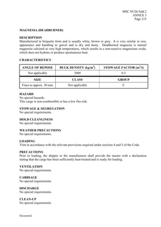 MSC 85/26/Add.2
ANNEX 3
Page 215
Document2
MAGNESIA (DEADBURNED)
DESCRIPTION
Manufactured in briquette form and is usually white, brown or grey. It is very similar in size,
appearance and handling to gravel and is dry and dusty. Deadburned magnesia is natural
magnesite calcined at very high temperatures, which results in a non-reactive magnesium oxide,
which does not hydrate or produce spontaneous heat.
CHARACTERISTICS
ANGLE OF REPOSE BULK DENSITY (kg/m3
) STOWAGE FACTOR (m3
/t)
Not applicable 2000 0.5
SIZE CLASS GROUP
Fines to approx. 30 mm Not applicable C
HAZARD
No special hazards.
This cargo is non-combustible or has a low fire-risk.
STOWAGE & SEGREGATION
No special requirements.
HOLD CLEANLINESS
No special requirements.
WEATHER PRECAUTIONS
No special requirements.
LOADING
Trim in accordance with the relevant provisions required under sections 4 and 5 of the Code.
PRECAUTIONS
Prior to loading, the shipper or the manufacturer shall provide the master with a declaration
stating that the cargo has been sufficiently heat-treated and is ready for loading.
VENTILATION
No special requirements.
CARRIAGE
No special requirements.
DISCHARGE
No special requirements.
CLEAN-UP
No special requirements.
 