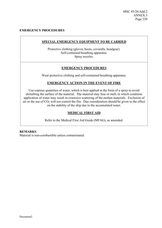 MSC 85/26/Add.2
ANNEX 3
Page 220
Document2
EMERGENCY PROCEDURES
SPECIAL EMERGENCY EQUIPMENT TO BE CARRIED
Protective clothing (gloves, boots, coveralls, headgear).
Self-contained breathing apparatus.
Spray nozzles.
EMERGENCY PROCEDURES
Wear protective clothing and self-contained breathing apparatus.
EMERGENCY ACTION IN THE EVENT OF FIRE
Use copious quantities of water, which is best applied in the form of a spray to avoid
disturbing the surface of the material. The material may fuse or melt, in which condition
application of water may result in extensive scattering of the molten materials. Exclusion of
air or the use of CO2 will not control the fire. Due consideration should be given to the effect
on the stability of the ship due to the accumulated water.
MEDICAL FIRST AID
Refer to the Medical First Aid Guide (MFAG), as amended.
REMARKS
Material is non-combustible unless contaminated.
 
