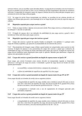 estrutura inferior, caso as escotilhas sejam deixadas abertas. A carga deverá ser trimada a um nível razoável e
deverá ou estender-se de um lado ao outro, ou ser contida por divisões longitudinais adicionais de resistência
suficiente. A capacidade do transporte seguro de cargacas cobertas deverá ser observada para assegurar que a
estrutura do convés não fique sobrecarregada.
5.2.3 Se cargas de carvão forem transportadas em cobertas, as escotilhas de tais cobertas deverão ser
seladas com firmeza para prevenir a movimentação de ar ao longo da parte de cima do corpo da carga nas
cobertas.
5.3 Disposições especiais para cargas coesivas a granel
5.3.1 Todas as cargas úmidas e algumas secas possuem coesão. Para cargas coesivas, as disposições gerais
na subseção 5.1 deverão ser aplicadas.
5.3.2 O ângulo de repouso não é um indicador da estabilidade de uma carga coesiva a granel e não é
incluído nas fichas individuais para cargas coesivas.
5.4 Disposições especiais para cargas não coesivas a granel
5.4.1 Cargas não coesivas a granel são aquelas listadas no parágrafo 1 do apêndice 3 e qualquer outra
carga não listada no apêndice, que apresente as propriedades de um material não coesivo.
5.4.2 Para propósitos de trimagem cargas sólidas a granel podem ser categorizadas como coesivas ou não
coesivas. O ângulo de repouso é uma característica de cargas não coesivas a granel que é indicativa da
estabilidade da carga e foi incluída nas fichas individuais para cargas não coesivas. O ângulo de repouso das
cargas deverá estabelecer quais disposições desta seção se aplicam. Métodos para determinar o ângulo de
repouso são apresentados na seção 6.
5.4.3 Cargas não coesivas a granel possuindo um ângulo de repouso menor ou igual a 30º
Essas cargas, que correm livremente como cereais, deverão ser transportadas segundo as disposições
aplicáveis à estivagem de cargas de cereais. A densidade a granel da carga deverá ser levada em conta
quando determinando:
.1 os escantilhões e arranjos de divisórias e anteparas de contenção; e
.2 o efeito de estabilidade de superfícies da superfície livre das cargas.
5.4.4 Cargas não coesivas a granel possuindo um ângulo de repouso maior do que 30º até 35º
Essas cargas deverão ser trimadas de acordo com os seguintes critérios:
.1 a irregularidade da superfície de carga, medida como a distância vertical (∆h) entre os níveis
mais alto e mais baixo da superfície da carga, não deverá exceder B/10, quando B for a boca
do navio em metros, com um máximo permissível de ∆h = 1.5m; ou
.2 o carregamento é realizado com o uso do equipamento de trimagem aprovado pela
autoridade competente.
5.4.5 Cargas não coesivas a granel possuindo um ângulo de repouso maior do que 35º
Essas cargas deverão ser trimadas de acordo com os seguintes critérios:
.1 a irregularidade da superfície da carga, medida como a distância vertical (∆h) entre os níveis
mais alto e mais baixo da superfície da carga, não deverá exceder B/10, quando B for a boca
do navio em metros, com uma máxima permissível de ∆h = 2m; ou
 