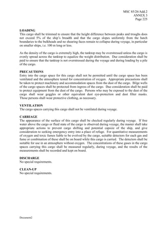 MSC 85/26/Add.2
ANNEX 3
Page 225
Document2
LOADING
This cargo shall be trimmed to ensure that the height difference between peaks and troughs does
not exceed 5% of the ship’s breadth and that the cargo slopes uniformly from the hatch
boundaries to the bulkheads and no shearing faces remain to collapse during voyage, in particular
on smaller ships, i.e. 100 m long or less.
As the density of the cargo is extremely high, the tanktop may be overstressed unless the cargo is
evenly spread across the tanktop to equalize the weight distribution. Due consideration shall be
paid to ensure that the tanktop is not overstressed during the voyage and during loading by a pile
of the cargo.
PRECAUTIONS
Entry into the cargo space for this cargo shall not be permitted until the cargo space has been
ventilated and the atmosphere tested for concentration of oxygen. Appropriate precautions shall
be taken to protect machinery and accommodation spaces from the dust of the cargo. Bilge wells
of the cargo spaces shall be protected from ingress of the cargo. Due consideration shall be paid
to protect equipment from the dust of the cargo. Persons who may be exposed to the dust of the
cargo shall wear goggles or other equivalent dust eye-protection and dust filter masks.
Those persons shall wear protective clothing, as necessary.
VENTILATION
The cargo spaces carrying this cargo shall not be ventilated during voyage.
CARRIAGE
The appearance of the surface of this cargo shall be checked regularly during voyage. If free
water above the cargo or fluid state of the cargo is observed during voyage, the master shall take
appropriate actions to prevent cargo shifting and potential capsize of the ship, and give
consideration to seeking emergency entry into a place of refuge. For quantitative measurements
of oxygen and toxic fumes liable to be evolved by the cargo, suitable detectors for each gas and
fume or combination of these shall be on board while this cargo is carried. The detectors shall be
suitable for use in an atmosphere without oxygen. The concentrations of these gases in the cargo
spaces carrying this cargo shall be measured regularly, during voyage, and the results of the
measurements shall be recorded and kept on board.
DISCHARGE
No special requirements.
CLEAN-UP
No special requirements.
 