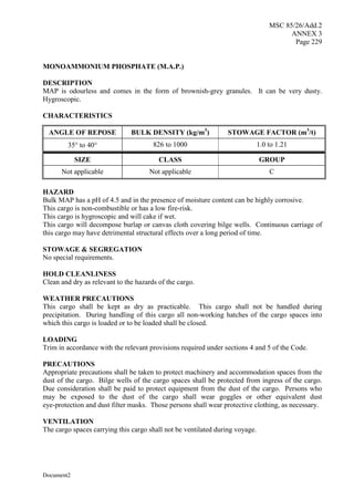 MSC 85/26/Add.2
ANNEX 3
Page 229
Document2
MONOAMMONIUM PHOSPHATE (M.A.P.)
DESCRIPTION
MAP is odourless and comes in the form of brownish-grey granules. It can be very dusty.
Hygroscopic.
CHARACTERISTICS
ANGLE OF REPOSE BULK DENSITY (kg/m3
) STOWAGE FACTOR (m3
/t)
35 to 40 826 to 1000 1.0 to 1.21
SIZE CLASS GROUP
Not applicable Not applicable C
HAZARD
Bulk MAP has a pH of 4.5 and in the presence of moisture content can be highly corrosive.
This cargo is non-combustible or has a low fire-risk.
This cargo is hygroscopic and will cake if wet.
This cargo will decompose burlap or canvas cloth covering bilge wells. Continuous carriage of
this cargo may have detrimental structural effects over a long period of time.
STOWAGE & SEGREGATION
No special requirements.
HOLD CLEANLINESS
Clean and dry as relevant to the hazards of the cargo.
WEATHER PRECAUTIONS
This cargo shall be kept as dry as practicable. This cargo shall not be handled during
precipitation. During handling of this cargo all non-working hatches of the cargo spaces into
which this cargo is loaded or to be loaded shall be closed.
LOADING
Trim in accordance with the relevant provisions required under sections 4 and 5 of the Code.
PRECAUTIONS
Appropriate precautions shall be taken to protect machinery and accommodation spaces from the
dust of the cargo. Bilge wells of the cargo spaces shall be protected from ingress of the cargo.
Due consideration shall be paid to protect equipment from the dust of the cargo. Persons who
may be exposed to the dust of the cargo shall wear goggles or other equivalent dust
eye-protection and dust filter masks. Those persons shall wear protective clothing, as necessary.
VENTILATION
The cargo spaces carrying this cargo shall not be ventilated during voyage.
 