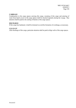 MSC 85/26/Add.2
ANNEX 3
Page 230
Document2
CARRIAGE
Condensation in the cargo spaces carrying this cargo, sweating of this cargo and entering of
water from hatch covers to the cargo spaces shall be checked regularly during the voyage. Due
attention shall be paid to the sealing of hatches of the cargo spaces.
DISCHARGE
If this cargo has hardened, it shall be trimmed to avoid the formation of overhangs, as necessary.
CLEAN-UP
After discharge of this cargo, particular attention shall be paid to bilge wells of the cargo spaces.
 