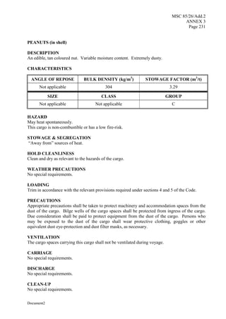 MSC 85/26/Add.2
ANNEX 3
Page 231
Document2
PEANUTS (in shell)
DESCRIPTION
An edible, tan coloured nut. Variable moisture content. Extremely dusty.
CHARACTERISTICS
ANGLE OF REPOSE BULK DENSITY (kg/m3
) STOWAGE FACTOR (m3
/t)
Not applicable 304 3.29
SIZE CLASS GROUP
Not applicable Not applicable C
HAZARD
May heat spontaneously.
This cargo is non-combustible or has a low fire-risk.
STOWAGE & SEGREGATION
“Away from” sources of heat.
HOLD CLEANLINESS
Clean and dry as relevant to the hazards of the cargo.
WEATHER PRECAUTIONS
No special requirements.
LOADING
Trim in accordance with the relevant provisions required under sections 4 and 5 of the Code.
PRECAUTIONS
Appropriate precautions shall be taken to protect machinery and accommodation spaces from the
dust of the cargo. Bilge wells of the cargo spaces shall be protected from ingress of the cargo.
Due consideration shall be paid to protect equipment from the dust of the cargo. Persons who
may be exposed to the dust of the cargo shall wear protective clothing, goggles or other
equivalent dust eye-protection and dust filter masks, as necessary.
VENTILATION
The cargo spaces carrying this cargo shall not be ventilated during voyage.
CARRIAGE
No special requirements.
DISCHARGE
No special requirements.
CLEAN-UP
No special requirements.
 