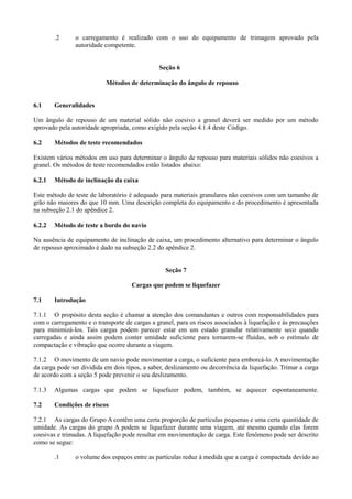 .2 o carregamento é realizado com o uso do equipamento de trimagem aprovado pela
autoridade competente.
Seção 6
Métodos de determinação do ângulo de repouso
6.1 Generalidades
Um ângulo de repouso de um material sólido não coesivo a granel deverá ser medido por um método
aprovado pela autoridade apropriada, como exigido pela seção 4.1.4 deste Código.
6.2 Métodos de teste recomendados
Existem vários métodos em uso para determinar o ângulo de repouso para materiais sólidos não coesivos a
granel. Os métodos de teste recomendados estão listados abaixo:
6.2.1 Método de inclinação da caixa
Este método de teste de laboratório é adequado para materiais granulares não coesivos com um tamanho de
grão não maiores do que 10 mm. Uma descrição completa do equipamento e do procedimento é apresentada
na subseção 2.1 do apêndice 2.
6.2.2 Método de teste a bordo do navio
Na ausência de equipamento de inclinação de caixa, um procedimento alternativo para determinar o ângulo
de repouso aproximado é dado na subseção 2.2 do apêndice 2.
Seção 7
Cargas que podem se liquefazer
7.1 Introdução
7.1.1 O propósito desta seção é chamar a atenção dos comandantes e outros com responsabilidades para
com o carregamento e o transporte de cargas a granel, para os riscos associados à liquefação e às precauções
para minimizá-los. Tais cargas podem parecer estar em um estado granular relativamente seco quando
carregadas e ainda assim podem conter umidade suficiente para tornarem-se fluidas, sob o estímulo de
compactação e vibração que ocorre durante a viagem.
7.1.2 O movimento de um navio pode movimentar a carga, o suficiente para emborcá-lo. A movimentação
da carga pode ser dividida em dois tipos, a saber, deslizamento ou decorrência da liquefação. Trimar a carga
de acordo com a seção 5 pode prevenir o seu deslizamento.
7.1.3 Algumas cargas que podem se liquefazer podem, também, se aquecer espontaneamente.
7.2 Condições de riscos
7.2.1 As cargas do Grupo A contêm uma certa proporção de partículas pequenas e uma certa quantidade de
umidade. As cargas do grupo A podem se liquefazer durante uma viagem, até mesmo quando elas forem
coesivas e trimadas. A liquefação pode resultar em movimentação de carga. Este fenômeno pode ser descrito
como se segue:
.1 o volume dos espaços entre as partículas reduz à medida que a carga é compactada devido ao
 