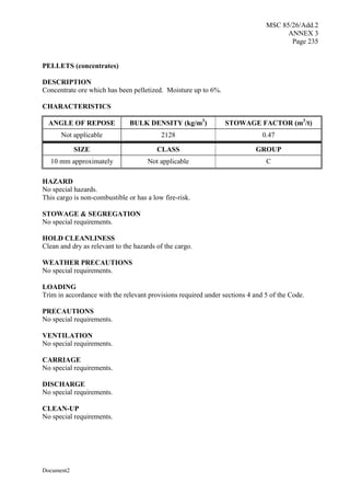 MSC 85/26/Add.2
ANNEX 3
Page 235
Document2
PELLETS (concentrates)
DESCRIPTION
Concentrate ore which has been pelletized. Moisture up to 6%.
CHARACTERISTICS
ANGLE OF REPOSE BULK DENSITY (kg/m3
) STOWAGE FACTOR (m3
/t)
Not applicable 2128 0.47
SIZE CLASS GROUP
10 mm approximately Not applicable C
HAZARD
No special hazards.
This cargo is non-combustible or has a low fire-risk.
STOWAGE & SEGREGATION
No special requirements.
HOLD CLEANLINESS
Clean and dry as relevant to the hazards of the cargo.
WEATHER PRECAUTIONS
No special requirements.
LOADING
Trim in accordance with the relevant provisions required under sections 4 and 5 of the Code.
PRECAUTIONS
No special requirements.
VENTILATION
No special requirements.
CARRIAGE
No special requirements.
DISCHARGE
No special requirements.
CLEAN-UP
No special requirements.
 