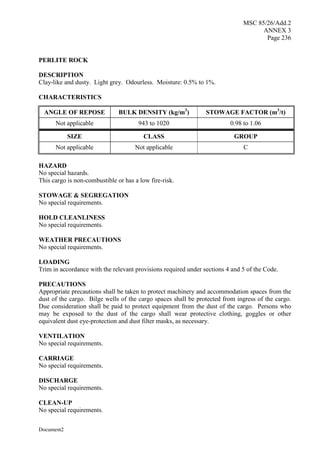 MSC 85/26/Add.2
ANNEX 3
Page 236
Document2
PERLITE ROCK
DESCRIPTION
Clay-like and dusty. Light grey. Odourless. Moisture: 0.5% to 1%.
CHARACTERISTICS
ANGLE OF REPOSE BULK DENSITY (kg/m3
) STOWAGE FACTOR (m3
/t)
Not applicable 943 to 1020 0.98 to 1.06
SIZE CLASS GROUP
Not applicable Not applicable C
HAZARD
No special hazards.
This cargo is non-combustible or has a low fire-risk.
STOWAGE & SEGREGATION
No special requirements.
HOLD CLEANLINESS
No special requirements.
WEATHER PRECAUTIONS
No special requirements.
LOADING
Trim in accordance with the relevant provisions required under sections 4 and 5 of the Code.
PRECAUTIONS
Appropriate precautions shall be taken to protect machinery and accommodation spaces from the
dust of the cargo. Bilge wells of the cargo spaces shall be protected from ingress of the cargo.
Due consideration shall be paid to protect equipment from the dust of the cargo. Persons who
may be exposed to the dust of the cargo shall wear protective clothing, goggles or other
equivalent dust eye-protection and dust filter masks, as necessary.
VENTILATION
No special requirements.
CARRIAGE
No special requirements.
DISCHARGE
No special requirements.
CLEAN-UP
No special requirements.
 