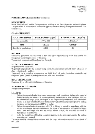 MSC 85/26/Add.2
ANNEX 3
Page 237
Document2
PETROLEUM COKE (calcined or uncalcined)
DESCRIPTION
Black, finely divided residue from petroleum refining in the form of powder and small pieces.
The provisions of this schedule should not apply to materials having a temperature below 55o
C
when loaded.
CHARACTERISTICS
ANGLE OF REPOSE BULK DENSITY (kg/m3
) STOWAGE FACTOR (m3
/t)
Not applicable 599 to 800 1.25 to 1.67
SIZE CLASS GROUP
Powder to small pieces MHB B
HAZARD
Uncalcined petroleum coke is liable to heat and ignite spontaneously when not loaded and
transported under the provisions of this entry.
This cargo is non-combustible or has a low fire-risk.
STOWAGE & SEGREGATION
“Separated from” foodstuffs.
“Separated longitudinally by an intervening complete compartment or hold from” all goods of
class 1, divisions 1.1 and 1.5.
“Separated by a complete compartment or hold from” all other hazardous materials and
dangerous goods (goods in packaged form and solid bulk materials).
HOLD CLEANLINESS
Clean and dry as relevant to the hazards of the cargo.
WEATHER PRECAUTIONS
No special requirements.
LOADING
1 When the cargo is loaded in a cargo space over a tank containing fuel or other material
having a flashpoint under 93°C, the cargo having temperature of 55°C or higher shall not
be loaded in the cargo space, unless part of the cargo having temperature 44°C or lower is
loaded in a layer of at least 0.6 m thickness throughout the cargo space prior to loading
the cargo having temperature of 55°C or higher.
2 When the cargo having temperature of 55°C or higher is loaded in accordance with the
above requirement and the thickness of the layer of the cargo to be loaded is bigger
than 1.0 m, the cargo shall first be loaded within a layer, the thickness of which is
between 0.6 m and 1.0 m.
3 After the completion of loading operation specified in the above paragraphs, the loading
operation may proceed.
The cargo shall be trimmed in accordance with the cargo information required by section 4 of
this Code.
 