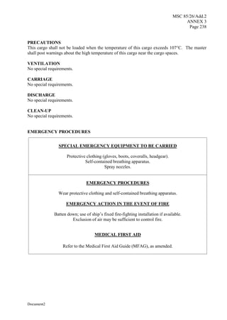 MSC 85/26/Add.2
ANNEX 3
Page 238
Document2
PRECAUTIONS
This cargo shall not be loaded when the temperature of this cargo exceeds 107°C. The master
shall post warnings about the high temperature of this cargo near the cargo spaces.
VENTILATION
No special requirements.
CARRIAGE
No special requirements.
DISCHARGE
No special requirements.
CLEAN-UP
No special requirements.
EMERGENCY PROCEDURES
SPECIAL EMERGENCY EQUIPMENT TO BE CARRIED
Protective clothing (gloves, boots, coveralls, headgear).
Self-contained breathing apparatus.
Spray nozzles.
EMERGENCY PROCEDURES
Wear protective clothing and self-contained breathing apparatus.
EMERGENCY ACTION IN THE EVENT OF FIRE
Batten down; use of ship’s fixed fire-fighting installation if available.
Exclusion of air may be sufficient to control fire.
MEDICAL FIRST AID
Refer to the Medical First Aid Guide (MFAG), as amended.
 