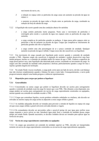 movimento do navio, etc;
.2 a redução no espaço entre as partículas da carga causa um aumento na pressão da água no
espaço; e
.3 o aumento na pressão da água reduz a fricção entre as partículas da carga, resultando na
redução da força de adesão da carga.
7.2.2 A liquefação não ocorre quando uma das condições abaixo for satisfeita
.1 a carga contém partículas muito pequenas. Neste caso o movimento de partículas é
restringido pela coesão e a pressão da água nos espaços entre as partículas da carga não
aumenta;
.2 a carga compõe-se de partículas grandes ou pedaços. A água passa pelos espaços entre as
partículas e não há aumento na pressão da água. Cargas que compõem-se inteiramente de
partículas grandes não irão se liquefazer.
.3 a carga contém uma alta porcentagem de ar e pouco conteúdo de umidade. Qualquer
aumento na pressão da água é inibido. Cargas secas não são suscetíveis a se liquefazer.
7.2.3 Um movimento de carga causado por liquefação pode ocorrer quando o conteúdo de umidade
exceder o TML. Algumas cargas são suscetíveis à migração de umidade e podem desenvolver uma base
úmida perigosa, mesmo se o conteúdo de umidade médio for menor do que o TML. Embora a superfície da
carga possa parecer seca, uma liquefação não detectada pode ocorrer, resultando no movimento da carga. As
cargas com alto conteúdo de umidade estão propensas a deslizar, particularmente quando a carga for rasa e
sujeita a grandes ângulos de inclinação.
7.2.4 No estado fluido viscoso resultante, a carga pode correr para um lado do navio, devido a um balanço
mas não retornar completamente quando o balanço for para o outro lado. Consequentemente, o navio pode
progressivamente adquirir uma banda perigosa e emborcar repentinamente.
7.3 Disposições para cargas que podem se liquefazer
7.3.1 Generalidades
7.3.1.1 Concentrados ou outras cargas que podem se liquefazer deverão ser aceitos para carregamento
quando o conteúdo de umidade exato da carga for menor que o seu TML. Não obstante a esta disposição, tais
cargas podem ser aceitas para carregamento em navios de carga especialmente construídos ou equipados,
mesmo quando seu conteúdo de umidade exceder o TML.
7.3.1.2 Cargas que contenham líquidos, exceto produtos enlatados embalados ou similares, não deverão ser
estivadas no mesmo espaço de carga acima ou adjacente a essas cargas sólidas a granel.
7.3.1.3 As medidas adequadas deverão ser tomadas para prevenir a entrada de líquidos no espaço de carga
em que essas cargas sólidas a granel estiverem estivadas durante a viagem.
7.3.1.4 Os comandantes deverão ser prevenidos sobre o possível perigo de usar água para resfriar essas
cargas enquanto o navio estiver ao mar. Introduzir água pode fazer o conteúdo de umidade dessas cargas
atingir um estado fluido. Quando necessário, os devidos cuidados devem ser tomados para aplicar água na
forma de um spray.
7.3.2 Navios de carga especialmente construídos ou equipados
7.3.2.1 As cargas que possuírem um conteúdo de umidade superior ao TML, deverão ser transportadas
somente em navios de carga especialmente construídos ou em navios de carga especialmente equipados.
 