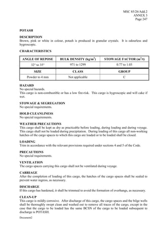 MSC 85/26/Add.2
ANNEX 3
Page 247
Document2
POTASH
DESCRIPTION
Brown, pink or white in colour, potash is produced in granular crystals. It is odourless and
hygroscopic.
CHARACTERISTICS
ANGLE OF REPOSE BULK DENSITY (kg/m3
) STOWAGE FACTOR (m3
/t)
32 to 35 971 to 1299 0.77 to 1.03
SIZE CLASS GROUP
Powder to 4 mm Not applicable C
HAZARD
No special hazards.
This cargo is non-combustible or has a low fire-risk. This cargo is hygroscopic and will cake if
wet.
STOWAGE & SEGREGATION
No special requirements.
HOLD CLEANLINESS
No special requirements.
WEATHER PRECAUTIONS
This cargo shall be kept as dry as practicable before loading, during loading and during voyage.
This cargo shall not be loaded during precipitation. During loading of this cargo all non-working
hatches of the cargo spaces to which this cargo are loaded or to be loaded shall be closed.
LOADING
Trim in accordance with the relevant provisions required under sections 4 and 5 of the Code.
PRECAUTIONS
No special requirements.
VENTILATION
The cargo spaces carrying this cargo shall not be ventilated during voyage.
CARRIAGE
After the completion of loading of this cargo, the hatches of the cargo spaces shall be sealed to
prevent water ingress, as necessary.
DISCHARGE
If this cargo has hardened, it shall be trimmed to avoid the formation of overhangs, as necessary.
CLEAN-UP
This cargo is mildly corrosive. After discharge of this cargo, the cargo spaces and the bilge wells
shall be thoroughly swept clean and washed out to remove all traces of the cargo, except in the
case that the cargo to be loaded has the same BCSN of the cargo to be loaded subsequent to
discharge is POTASH.
 