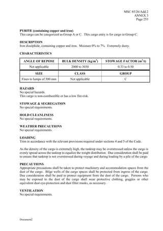 MSC 85/26/Add.2
ANNEX 3
Page 253
Document2
PYRITE (containing copper and iron)
This cargo can be categorized as Group A or C. This cargo entry is for cargo in Group C.
DESCRIPTION
Iron disulphide, containing copper and iron. Moisture 0% to 7%. Extremely dusty.
CHARACTERISTICS
ANGLE OF REPOSE BULK DENSITY (kg/m3
) STOWAGE FACTOR (m3
/t)
Not applicable 2000 to 3030 0.33 to 0.50
SIZE CLASS GROUP
Fines to lumps of 300 mm Not applicable C
HAZARD
No special hazards.
This cargo is non-combustible or has a low fire-risk.
STOWAGE & SEGREGATION
No special requirements.
HOLD CLEANLINESS
No special requirements.
WEATHER PRECAUTIONS
No special requirements.
LOADING
Trim in accordance with the relevant provisions required under sections 4 and 5 of the Code.
As the density of the cargo is extremely high, the tanktop may be overstressed unless the cargo is
evenly spread across the tanktop to equalize the weight distribution. Due consideration shall be paid
to ensure that tanktop is not overstressed during voyage and during loading by a pile of the cargo.
PRECAUTIONS
Appropriate precautions shall be taken to protect machinery and accommodation spaces from the
dust of the cargo. Bilge wells of the cargo spaces shall be protected from ingress of the cargo.
Due consideration shall be paid to protect equipment from the dust of the cargo. Persons who
may be exposed to the dust of the cargo shall wear protective clothing, goggles or other
equivalent dust eye-protection and dust filter masks, as necessary.
VENTILATION
No special requirements.
 