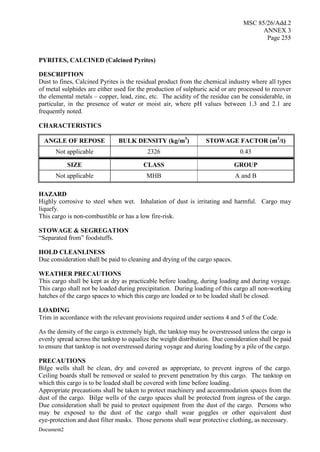 MSC 85/26/Add.2
ANNEX 3
Page 255
Document2
PYRITES, CALCINED (Calcined Pyrites)
DESCRIPTION
Dust to fines, Calcined Pyrites is the residual product from the chemical industry where all types
of metal sulphides are either used for the production of sulphuric acid or are processed to recover
the elemental metals – copper, lead, zinc, etc. The acidity of the residue can be considerable, in
particular, in the presence of water or moist air, where pH values between 1.3 and 2.1 are
frequently noted.
CHARACTERISTICS
ANGLE OF REPOSE BULK DENSITY (kg/m3
) STOWAGE FACTOR (m3
/t)
Not applicable 2326 0.43
SIZE CLASS GROUP
Not applicable MHB A and B
HAZARD
Highly corrosive to steel when wet. Inhalation of dust is irritating and harmful. Cargo may
liquefy.
This cargo is non-combustible or has a low fire-risk.
STOWAGE & SEGREGATION
“Separated from” foodstuffs.
HOLD CLEANLINESS
Due consideration shall be paid to cleaning and drying of the cargo spaces.
WEATHER PRECAUTIONS
This cargo shall be kept as dry as practicable before loading, during loading and during voyage.
This cargo shall not be loaded during precipitation. During loading of this cargo all non-working
hatches of the cargo spaces to which this cargo are loaded or to be loaded shall be closed.
LOADING
Trim in accordance with the relevant provisions required under sections 4 and 5 of the Code.
As the density of the cargo is extremely high, the tanktop may be overstressed unless the cargo is
evenly spread across the tanktop to equalize the weight distribution. Due consideration shall be paid
to ensure that tanktop is not overstressed during voyage and during loading by a pile of the cargo.
PRECAUTIONS
Bilge wells shall be clean, dry and covered as appropriate, to prevent ingress of the cargo.
Ceiling boards shall be removed or sealed to prevent penetration by this cargo. The tanktop on
which this cargo is to be loaded shall be covered with lime before loading.
Appropriate precautions shall be taken to protect machinery and accommodation spaces from the
dust of the cargo. Bilge wells of the cargo spaces shall be protected from ingress of the cargo.
Due consideration shall be paid to protect equipment from the dust of the cargo. Persons who
may be exposed to the dust of the cargo shall wear goggles or other equivalent dust
eye-protection and dust filter masks. Those persons shall wear protective clothing, as necessary.
 