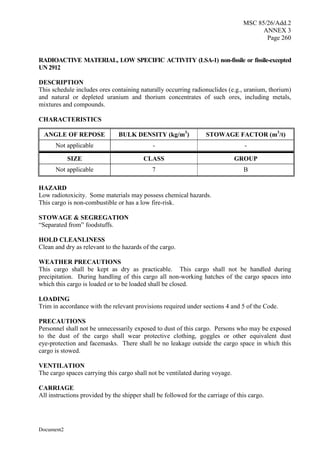 MSC 85/26/Add.2
ANNEX 3
Page 260
Document2
RADIOACTIVE MATERIAL, LOW SPECIFIC ACTIVITY (LSA-1) non-fissile or fissile-excepted
UN2912
DESCRIPTION
This schedule includes ores containing naturally occurring radionuclides (e.g., uranium, thorium)
and natural or depleted uranium and thorium concentrates of such ores, including metals,
mixtures and compounds.
CHARACTERISTICS
ANGLE OF REPOSE BULK DENSITY (kg/m3
) STOWAGE FACTOR (m3
/t)
Not applicable - -
SIZE CLASS GROUP
Not applicable 7 B
HAZARD
Low radiotoxicity. Some materials may possess chemical hazards.
This cargo is non-combustible or has a low fire-risk.
STOWAGE & SEGREGATION
“Separated from” foodstuffs.
HOLD CLEANLINESS
Clean and dry as relevant to the hazards of the cargo.
WEATHER PRECAUTIONS
This cargo shall be kept as dry as practicable. This cargo shall not be handled during
precipitation. During handling of this cargo all non-working hatches of the cargo spaces into
which this cargo is loaded or to be loaded shall be closed.
LOADING
Trim in accordance with the relevant provisions required under sections 4 and 5 of the Code.
PRECAUTIONS
Personnel shall not be unnecessarily exposed to dust of this cargo. Persons who may be exposed
to the dust of the cargo shall wear protective clothing, goggles or other equivalent dust
eye-protection and facemasks. There shall be no leakage outside the cargo space in which this
cargo is stowed.
VENTILATION
The cargo spaces carrying this cargo shall not be ventilated during voyage.
CARRIAGE
All instructions provided by the shipper shall be followed for the carriage of this cargo.
 