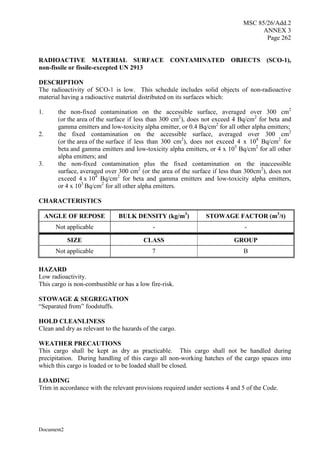 MSC 85/26/Add.2
ANNEX 3
Page 262
Document2
RADIOACTIVE MATERIAL SURFACE CONTAMINATED OBJECTS (SCO-1),
non-fissile or fissile-excepted UN 2913
DESCRIPTION
The radioactivity of SCO-1 is low. This schedule includes solid objects of non-radioactive
material having a radioactive material distributed on its surfaces which:
1. the non-fixed contamination on the accessible surface, averaged over 300 cm2
(or the area of the surface if less than 300 cm2
), does not exceed 4 Bq/cm2
for beta and
gamma emitters and low-toxicity alpha emitter, or 0.4 Bq/cm2
for all other alpha emitters;
2. the fixed contamination on the accessible surface, averaged over 300 cm2
(or the area of the surface if less than 300 cm2
), does not exceed 4 x 104
Bq/cm2
for
beta and gamma emitters and low-toxicity alpha emitters, or 4 x 103
Bq/cm2
for all other
alpha emitters; and
3. the non-fixed contamination plus the fixed contamination on the inaccessible
surface, averaged over 300 cm2
(or the area of the surface if less than 300cm2
), does not
exceed 4 x 104
Bq/cm2
for beta and gamma emitters and low-toxicity alpha emitters,
or 4 x 103
Bq/cm2
for all other alpha emitters.
CHARACTERISTICS
ANGLE OF REPOSE BULK DENSITY (kg/m3
) STOWAGE FACTOR (m3
/t)
Not applicable - -
SIZE CLASS GROUP
Not applicable 7 B
HAZARD
Low radioactivity.
This cargo is non-combustible or has a low fire-risk.
STOWAGE & SEGREGATION
“Separated from” foodstuffs.
HOLD CLEANLINESS
Clean and dry as relevant to the hazards of the cargo.
WEATHER PRECAUTIONS
This cargo shall be kept as dry as practicable. This cargo shall not be handled during
precipitation. During handling of this cargo all non-working hatches of the cargo spaces into
which this cargo is loaded or to be loaded shall be closed.
LOADING
Trim in accordance with the relevant provisions required under sections 4 and 5 of the Code.
 