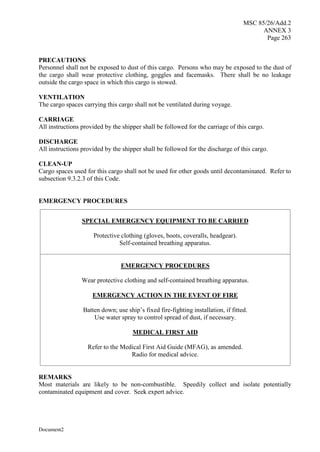 MSC 85/26/Add.2
ANNEX 3
Page 263
Document2
PRECAUTIONS
Personnel shall not be exposed to dust of this cargo. Persons who may be exposed to the dust of
the cargo shall wear protective clothing, goggles and facemasks. There shall be no leakage
outside the cargo space in which this cargo is stowed.
VENTILATION
The cargo spaces carrying this cargo shall not be ventilated during voyage.
CARRIAGE
All instructions provided by the shipper shall be followed for the carriage of this cargo.
DISCHARGE
All instructions provided by the shipper shall be followed for the discharge of this cargo.
CLEAN-UP
Cargo spaces used for this cargo shall not be used for other goods until decontaminated. Refer to
subsection 9.3.2.3 of this Code.
EMERGENCY PROCEDURES
SPECIAL EMERGENCY EQUIPMENT TO BE CARRIED
Protective clothing (gloves, boots, coveralls, headgear).
Self-contained breathing apparatus.
EMERGENCY PROCEDURES
Wear protective clothing and self-contained breathing apparatus.
EMERGENCY ACTION IN THE EVENT OF FIRE
Batten down; use ship’s fixed fire-fighting installation, if fitted.
Use water spray to control spread of dust, if necessary.
MEDICAL FIRST AID
Refer to the Medical First Aid Guide (MFAG), as amended.
Radio for medical advice.
REMARKS
Most materials are likely to be non-combustible. Speedily collect and isolate potentially
contaminated equipment and cover. Seek expert advice.
 