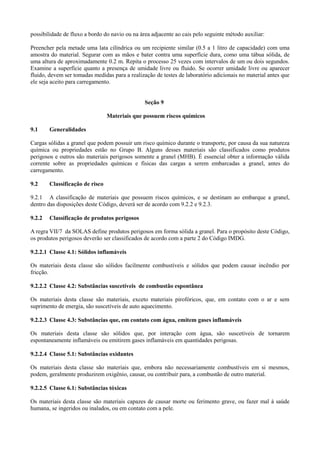 possibilidade de fluxo a bordo do navio ou na área adjacente ao cais pelo seguinte método auxiliar:
Preencher pela metade uma lata cilíndrica ou um recipiente similar (0.5 a 1 litro de capacidade) com uma
amostra do material. Segurar com as mãos e bater contra uma superfície dura, como uma tábua sólida, de
uma altura de aproximadamente 0.2 m. Repita o processo 25 vezes com intervalos de um ou dois segundos.
Examine a superfície quanto a presença de umidade livre ou fluido. Se ocorrer umidade livre ou aparecer
fluido, devem ser tomadas medidas para a realização de testes de laboratório adicionais no material antes que
ele seja aceito para carregamento.
Seção 9
Materiais que possuem riscos químicos
9.1 Generalidades
Cargas sólidas a granel que podem possuir um risco químico durante o transporte, por causa da sua natureza
química ou propriedades estão no Grupo B. Alguns desses materiais são classificados como produtos
perigosos e outros são materiais perigosos somente a granel (MHB). É essencial obter a informação válida
corrente sobre as propriedades químicas e físicas das cargas a serem embarcadas a granel, antes do
carregamento.
9.2 Classificação de risco
9.2.1 A classificação de materiais que possuem riscos químicos, e se destinam ao embarque a granel,
dentro das disposições deste Código, deverá ser de acordo com 9.2.2 e 9.2.3.
9.2.2 Classificação de produtos perigosos
A regra VII/7 da SOLAS define produtos perigosos em forma sólida a granel. Para o propósito deste Código,
os produtos perigosos deverão ser classificados de acordo com a parte 2 do Código IMDG.
9.2.2.1 Classe 4.1: Sólidos inflamáveis
Os materiais desta classe são sólidos facilmente combustíveis e sólidos que podem causar incêndio por
fricção.
9.2.2.2 Classe 4.2: Substâncias suscetíveis de combustão espontânea
Os materiais desta classe são materiais, exceto materiais pirofóricos, que, em contato com o ar e sem
suprimento de energia, são suscetíveis de auto aquecimento.
9.2.2.3 Classe 4.3: Substâncias que, em contato com água, emitem gases inflamáveis
Os materiais desta classe são sólidos que, por interação com água, são suscetíveis de tornarem
espontaneamente inflamáveis ou emitirem gases inflamáveis em quantidades perigosas.
9.2.2.4 Classe 5.1: Substâncias oxidantes
Os materiais desta classe são materiais que, embora não necessariamente combustíveis em si mesmos,
podem, geralmente produzirem oxigênio, causar, ou contribuir para, a combustão de outro material.
9.2.2.5 Classe 6.1: Substâncias tóxicas
Os materiais desta classe são materiais capazes de causar morte ou ferimento grave, ou fazer mal à saúde
humana, se ingeridos ou inalados, ou em contato com a pele.
 