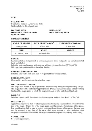MSC 85/26/Add.2
ANNEX 3
Page 270
Document2
SAND
DESCRIPTION
Usually fine particles. Abrasive and dusty.
Sands included in this schedule are:
FOUNDRY SAND SILICA SAND
POTASSIUM FELSPAR SAND SODA FELSPAR SAND
QUARTZ SAND
CHARACTERISTICS
ANGLE OF REPOSE BULK DENSITY (kg/m3
) STOWAGE FACTOR (m3
/t)
Not applicable 1020 to 2000 0.50 to 0.98
SIZE CLASS GROUP
0.1 mm to 5 mm Not applicable C
HAZARD
Inhalation of silica dust can result in respiratory disease. Silica particulates are easily transported
by air and inhaled.
Industrial sand may be coated with resin and will cake if exposed to heat (55°C to 60°C).
This cargo is non-combustible or has a low fire-risk.
STOWAGE & SEGREGATION
Industrial sand coated with resin shall be “separated from” sources of heat.
HOLD CLEANLINESS
Clean and dry as relevant to the hazards of the cargo.
WEATHER PRECAUTIONS
This cargo shall be kept as dry as practicable before loading, during loading and during voyage.
This cargo shall not be loaded during precipitation. During loading of this cargo all non-working
hatches of the cargo spaces to which this cargo are loaded or to be loaded shall be closed.
LOADING
Trim in accordance with the relevant provisions required under sections 4 and 5 of the Code.
PRECAUTIONS
Appropriate precautions shall be taken to protect machinery and accommodation spaces from the
dust of the cargo. Bilge wells of the cargo spaces shall be protected from ingress of the cargo.
Due consideration shall be paid to protect equipment from the dust of the cargo. Persons who
may be exposed to the dust of the cargo shall wear goggles or other equivalent dust
eye-protection and dust filter masks. Those persons shall wear protective clothing, as necessary.
VENTILATION
No special requirements.
 