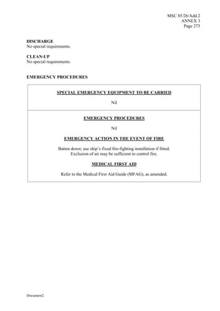 MSC 85/26/Add.2
ANNEX 3
Page 273
Document2
DISCHARGE
No special requirements.
CLEAN-UP
No special requirements.
EMERGENCY PROCEDURES
SPECIAL EMERGENCY EQUIPMENT TO BE CARRIED
Nil
EMERGENCY PROCEDURES
Nil
EMERGENCY ACTION IN THE EVENT OF FIRE
Batten down; use ship’s fixed fire-fighting installation if fitted.
Exclusion of air may be sufficient to control fire.
MEDICAL FIRST AID
Refer to the Medical First Aid Guide (MFAG), as amended.
 