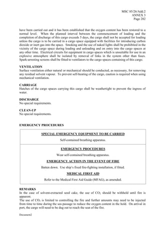MSC 85/26/Add.2
ANNEX 3
Page 282
Document2
have been carried out and it has been established that the oxygen content has been restored to a
normal level. When the planned interval between the commencement of loading and the
completion of discharge of this cargo exceeds 5 days, the cargo shall not be accepted for loading
unless the cargo is to be carried in a cargo space equipped with facilities for introducing carbon
dioxide or inert gas into the space. Smoking and the use of naked lights shall be prohibited in the
vicinity of the cargo space during loading and unloading and on entry into the cargo spaces at
any other time. Electrical circuits for equipment in cargo spaces which is unsuitable for use in an
explosive atmosphere shall be isolated by removal of links in the system other than fuses.
Spark-arresting screens shall be fitted to ventilators to the cargo spaces containing of this cargo.
VENTILATION
Surface ventilation either natural or mechanical should be conducted, as necessary, for removing
any residual solvent vapour. To prevent self-heating of the cargo, caution is required when using
mechanical ventilation.
CARRIAGE
Hatches of the cargo spaces carrying this cargo shall be weathertight to prevent the ingress of
water.
DISCHARGE
No special requirements.
CLEAN-UP
No special requirements.
EMERGENCY PROCEDURES
SPECIAL EMERGENCY EQUIPMENT TO BE CARRIED
Self-contained breathing apparatus.
EMERGENCY PROCEDURES
Wear self-contained breathing apparatus.
EMERGENCY ACTION IN THE EVENT OF FIRE
Batten down. Use ship’s fixed fire-fighting installation, if fitted.
MEDICAL FIRST AID
Refer to the Medical First Aid Guide (MFAG), as amended.
REMARKS
In the case of solvent-extracted seed cake, the use of CO2 should be withheld until fire is
apparent.
The use of CO2 is limited to controlling the fire and further amounts may need to be injected
from time to time during the sea passage to reduce the oxygen content in the hold. On arrival in
port, the cargo will need to be dug out to reach the seat of the fire.
 