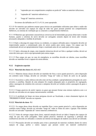 .2 “separados por um compartimento completo ou porão de” todos os materiais infecciosos;
.3 “separados de” materiais radioativos; e
.4 “longe de” materiais corrosivos.
Os termos são definidos em 9.3.3 e 9.3.4, como apropriado.
9.3.1.9 Os materiais que puderem emanar gases tóxicos em quantidades suficientes para afetar a saúde não
deverão ser estivados nos espaços de carga de onde tais gases possam penetrar nos compartimentos
habitáveis, ou sistemas de ventilação que se conectem a compartimentos habitáveis.
9.3.1.10 Materiais que apresentam características corrosivas de tal intensidade que possa afetar tanto o tecido
humano, quanto a estrutura do navio deverão ser carregados somente depois de terem sido tomadas
precauções adequadas e medidas de proteção.
9.3.1.11Após a descarga de cargas tóxicas ou oxidantes, os espaços utilizados para o transporte deverão ser
inspecionados quanto a contaminação antes de serem usados para outras cargas. Um espaço que foi
contaminado deverá ser apropriadamente limpo e examinado antes de ser usado para outras cargas.
9.3.1.12 Após a descarga de cargas, uma inspeção minuciosa deverá ser feita e qualquer resíduo, deverá ser
removido antes que o navio seja apresentado para outras cargas.
9.3.1.13 Para cargas em que, no caso de emergência, as escotilhas deverão ser abertas, essas escotilhas
deverão ser mantidas livres e capazes de serem abertas.
9.3.2 Exigências especiais
93.2.1 Materiais das classes 4.1, 4.2 e 4.3
9.3.2.1.1 Materiais dessas classes deverão ser mantidos tão frios e secos quanto possível e, salvo disposição
em contrário neste Código, deverão ser estivados “longe de” todos as fontes de calor ou de ignição.
9.3.2.1.2 Acessórios e cabos elétricos deverão estar em boa condição e apropriadamente protegidos de curto-
circuitos e centelhas. Quando de uma antepara for exigida adequação para os propósitos de segregação,
cabos e passagens de conduítes dos conveses e anteparas deverão ser isolados contra a passagem de gases e
vapores.
9.3.2.1.3 Cargas passíveis de emitir vapores ou gases que possam formar uma mistura explosiva com o ar
deverão ser estivadas em um espaço mecanicamente ventilado.
9.3.2.1.4 A proibição de fumar em áreas perigosas deverá ser fiscalizada, e sinais claramente legíveis de
“PROIBIDO FUMAR” deverão ser expostos.
9.3.2.2 Materiais da classe 5.1
9.3.2.2.1 As cargas dessa classe deverão ser mantidas frias e secas quanto possível e, salvo disposição em
contrário neste Código, deverão ser estivadas “longe de” todas as fontes de calor e ignição. Elas também
deverão ser estivadas “separadas de” outros materiais combustíveis.
9.3.2.2.2 Antes de carregar cargas desta classe, especial atenção deverá ser dada à limpeza dos espaços de
carga em que elas serão carregadas. Tanto quanto possível, materiais de segurança e proteção não
combustíveis deverão ser utilizados e somente um mínimo de dunagens de madeira seca deverá ser utilizado.
9.3.2.2.3 Precauções deverão ser tomadas para evitar a penetração de materiais oxidantes dentro de outros
espaços de carga, porões e outros espaços que possam conter um material combustível.
 