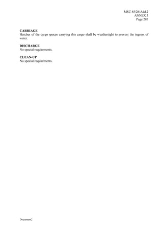MSC 85/26/Add.2
ANNEX 3
Page 287
Document2
CARRIAGE
Hatches of the cargo spaces carrying this cargo shall be weathertight to prevent the ingress of
water.
DISCHARGE
No special requirements.
CLEAN-UP
No special requirements.
 
