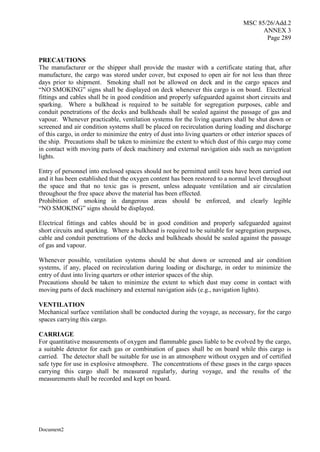 MSC 85/26/Add.2
ANNEX 3
Page 289
Document2
PRECAUTIONS
The manufacturer or the shipper shall provide the master with a certificate stating that, after
manufacture, the cargo was stored under cover, but exposed to open air for not less than three
days prior to shipment. Smoking shall not be allowed on deck and in the cargo spaces and
“NO SMOKING” signs shall be displayed on deck whenever this cargo is on board. Electrical
fittings and cables shall be in good condition and properly safeguarded against short circuits and
sparking. Where a bulkhead is required to be suitable for segregation purposes, cable and
conduit penetrations of the decks and bulkheads shall be sealed against the passage of gas and
vapour. Whenever practicable, ventilation systems for the living quarters shall be shut down or
screened and air condition systems shall be placed on recirculation during loading and discharge
of this cargo, in order to minimize the entry of dust into living quarters or other interior spaces of
the ship. Precautions shall be taken to minimize the extent to which dust of this cargo may come
in contact with moving parts of deck machinery and external navigation aids such as navigation
lights.
Entry of personnel into enclosed spaces should not be permitted until tests have been carried out
and it has been established that the oxygen content has been restored to a normal level throughout
the space and that no toxic gas is present, unless adequate ventilation and air circulation
throughout the free space above the material has been effected.
Prohibition of smoking in dangerous areas should be enforced, and clearly legible
“NO SMOKING” signs should be displayed.
Electrical fittings and cables should be in good condition and properly safeguarded against
short circuits and sparking. Where a bulkhead is required to be suitable for segregation purposes,
cable and conduit penetrations of the decks and bulkheads should be sealed against the passage
of gas and vapour.
Whenever possible, ventilation systems should be shut down or screened and air condition
systems, if any, placed on recirculation during loading or discharge, in order to minimize the
entry of dust into living quarters or other interior spaces of the ship.
Precautions should be taken to minimize the extent to which dust may come in contact with
moving parts of deck machinery and external navigation aids (e.g., navigation lights).
VENTILATION
Mechanical surface ventilation shall be conducted during the voyage, as necessary, for the cargo
spaces carrying this cargo.
CARRIAGE
For quantitative measurements of oxygen and flammable gases liable to be evolved by the cargo,
a suitable detector for each gas or combination of gases shall be on board while this cargo is
carried. The detector shall be suitable for use in an atmosphere without oxygen and of certified
safe type for use in explosive atmosphere. The concentrations of these gases in the cargo spaces
carrying this cargo shall be measured regularly, during voyage, and the results of the
measurements shall be recorded and kept on board.
 