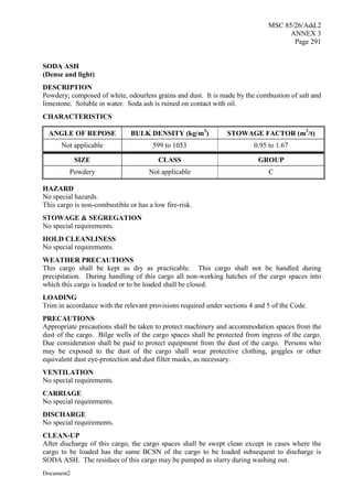 MSC 85/26/Add.2
ANNEX 3
Page 291
Document2
SODA ASH
(Dense and light)
DESCRIPTION
Powdery; composed of white, odourless grains and dust. It is made by the combustion of salt and
limestone. Soluble in water. Soda ash is ruined on contact with oil.
CHARACTERISTICS
ANGLE OF REPOSE BULK DENSITY (kg/m3
) STOWAGE FACTOR (m3
/t)
Not applicable 599 to 1053 0.95 to 1.67
SIZE CLASS GROUP
Powdery Not applicable C
HAZARD
No special hazards.
This cargo is non-combustible or has a low fire-risk.
STOWAGE & SEGREGATION
No special requirements.
HOLD CLEANLINESS
No special requirements.
WEATHER PRECAUTIONS
This cargo shall be kept as dry as practicable. This cargo shall not be handled during
precipitation. During handling of this cargo all non-working hatches of the cargo spaces into
which this cargo is loaded or to be loaded shall be closed.
LOADING
Trim in accordance with the relevant provisions required under sections 4 and 5 of the Code.
PRECAUTIONS
Appropriate precautions shall be taken to protect machinery and accommodation spaces from the
dust of the cargo. Bilge wells of the cargo spaces shall be protected from ingress of the cargo.
Due consideration shall be paid to protect equipment from the dust of the cargo. Persons who
may be exposed to the dust of the cargo shall wear protective clothing, goggles or other
equivalent dust eye-protection and dust filter masks, as necessary.
VENTILATION
No special requirements.
CARRIAGE
No special requirements.
DISCHARGE
No special requirements.
CLEAN-UP
After discharge of this cargo, the cargo spaces shall be swept clean except in cases where the
cargo to be loaded has the same BCSN of the cargo to be loaded subsequent to discharge is
SODA ASH. The residues of this cargo may be pumped as slurry during washing out.
 