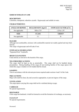 MSC 85/26/Add.2
ANNEX 3
Page 292
Document2
SODIUM NITRATE UN 1498
DESCRIPTION
Colourless, transparent, odourless crystals. Hygroscopic and soluble in water.
CHARACTERISTICS
ANGLE OF REPOSE BULK DENSITY (kg/m3
) STOWAGE FACTOR (m3
/t)
Not applicable 508 to 719 1.39 to 1.97
SIZE CLASS GROUP
Not applicable 5.1 B
HAZARD
Although non-combustible, mixtures with combustible material are readily ignited and may burn
fiercely.
This cargo is hygroscopic and will cake if wet.
STOWAGE & SEGREGATION
“Separated from” foodstuffs.
HOLD CLEANLINESS
Clean and dry as relevant to the hazards of the cargo.
WEATHER PRECAUTIONS
This cargo shall be kept as dry as practicable. This cargo shall not be handled during
precipitation. During handling of this cargo all non-working hatches of the cargo spaces into
which this cargo is loaded or to be loaded shall be closed.
LOADING
Trim in accordance with the relevant provisions required under sections 4 and 5 of the Code.
PRECAUTIONS
Bilge wells shall be clean, dry and covered as appropriate, to prevent ingress of the cargo.
VENTILATION
The cargo spaces carrying this cargo shall not be ventilated during voyage.
CARRIAGE
No special requirements.
DISCHARGE
If this cargo has hardened, it shall be trimmed to avoid the formation of overhangs, as necessary.
CLEAN-UP
No special requirements.
 