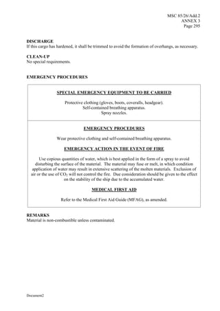 MSC 85/26/Add.2
ANNEX 3
Page 295
Document2
DISCHARGE
If this cargo has hardened, it shall be trimmed to avoid the formation of overhangs, as necessary.
CLEAN-UP
No special requirements.
EMERGENCY PROCEDURES
SPECIAL EMERGENCY EQUIPMENT TO BE CARRIED
Protective clothing (gloves, boots, coveralls, headgear).
Self-contained breathing apparatus.
Spray nozzles.
EMERGENCY PROCEDURES
Wear protective clothing and self-contained breathing apparatus.
EMERGENCY ACTION IN THE EVENT OF FIRE
Use copious quantities of water, which is best applied in the form of a spray to avoid
disturbing the surface of the material. The material may fuse or melt, in which condition
application of water may result in extensive scattering of the molten materials. Exclusion of
air or the use of CO2 will not control the fire. Due consideration should be given to the effect
on the stability of the ship due to the accumulated water.
MEDICAL FIRST AID
Refer to the Medical First Aid Guide (MFAG), as amended.
REMARKS
Material is non-combustible unless contaminated.
 