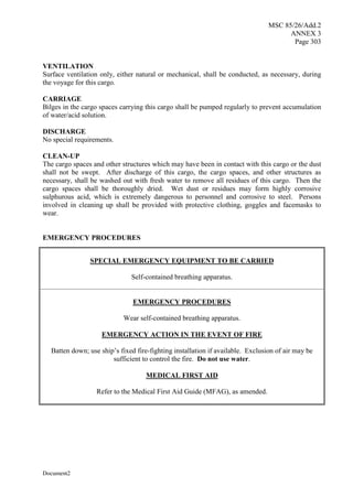 MSC 85/26/Add.2
ANNEX 3
Page 303
Document2
VENTILATION
Surface ventilation only, either natural or mechanical, shall be conducted, as necessary, during
the voyage for this cargo.
CARRIAGE
Bilges in the cargo spaces carrying this cargo shall be pumped regularly to prevent accumulation
of water/acid solution.
DISCHARGE
No special requirements.
CLEAN-UP
The cargo spaces and other structures which may have been in contact with this cargo or the dust
shall not be swept. After discharge of this cargo, the cargo spaces, and other structures as
necessary, shall be washed out with fresh water to remove all residues of this cargo. Then the
cargo spaces shall be thoroughly dried. Wet dust or residues may form highly corrosive
sulphurous acid, which is extremely dangerous to personnel and corrosive to steel. Persons
involved in cleaning up shall be provided with protective clothing, goggles and facemasks to
wear.
EMERGENCY PROCEDURES
SPECIAL EMERGENCY EQUIPMENT TO BE CARRIED
Self-contained breathing apparatus.
EMERGENCY PROCEDURES
Wear self-contained breathing apparatus.
EMERGENCY ACTION IN THE EVENT OF FIRE
Batten down; use ship’s fixed fire-fighting installation if available. Exclusion of air may be
sufficient to control the fire. Do not use water.
MEDICAL FIRST AID
Refer to the Medical First Aid Guide (MFAG), as amended.
 