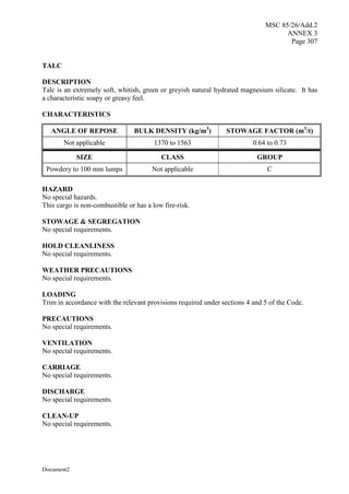MSC 85/26/Add.2
ANNEX 3
Page 307
Document2
TALC
DESCRIPTION
Talc is an extremely soft, whitish, green or greyish natural hydrated magnesium silicate. It has
a characteristic soapy or greasy feel.
CHARACTERISTICS
ANGLE OF REPOSE BULK DENSITY (kg/m3
) STOWAGE FACTOR (m3
/t)
Not applicable 1370 to 1563 0.64 to 0.73
SIZE CLASS GROUP
Powdery to 100 mm lumps Not applicable C
HAZARD
No special hazards.
This cargo is non-combustible or has a low fire-risk.
STOWAGE & SEGREGATION
No special requirements.
HOLD CLEANLINESS
No special requirements.
WEATHER PRECAUTIONS
No special requirements.
LOADING
Trim in accordance with the relevant provisions required under sections 4 and 5 of the Code.
PRECAUTIONS
No special requirements.
VENTILATION
No special requirements.
CARRIAGE
No special requirements.
DISCHARGE
No special requirements.
CLEAN-UP
No special requirements.
 