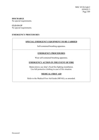 MSC 85/26/Add.2
ANNEX 3
Page 309
Document2
DISCHARGE
No special requirements.
CLEAN-UP
No special requirements.
EMERGENCY PROCEDURES
SPECIAL EMERGENCY EQUIPMENT TO BE CARRIED
Self-contained breathing apparatus.
EMERGENCY PROCEDURES
Wear self-contained breathing apparatus.
EMERGENCY ACTION IN THE EVENT OF FIRE
Batten down; use ship’s fixed fire-fighting installation.
Use full protective clothing in case of fire situation.
MEDICAL FIRST AID
Refer to the Medical First Aid Guide (MFAG), as amended.
 