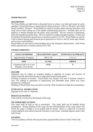MSC 85/26/Add.2
ANNEX 3
Page 318
Document2
WOOD PELLETS
DESCRIPTION
The Wood Pellets are light blond to chocolate brown in colour; very hard and cannot be easily
squashed. Wood Pellets have a typical specific density between 1,100 to 1,700 kg/m3
and a bulk
density of 600 to 750 kg/m3
. Wood Pellets are made of sawdust, planer shavings and other wood
waste such as bark coming out of the lumber manufacturing processes. Normally there are no
additives or binders blended into the pellet, unless specified. The raw material is fragmented,
dried and extruded into pellet form. The raw material is compressed approximately 3.5 times and
the finished Wood Pellets typically have a moisture content of 4 to 8%. Wood Pellets are used as
a fuel in district heating and electrical power generation as well as a fuel for small space heaters
such as stoves and fireplaces.
Wood Pellets are also used as animal bedding due to the absorption characteristics. Such Wood
Pellets typically have a moisture content of 8 to 10%.
CHARACTERISTICS
ANGLE OF REPOSE BULK DENSITY (kg/m3
) STOWAGE FACTOR (m3
/t)
Approximately 30 degrees 600 to 750 1.4 to 1.6
SIZE CLASS GROUP
Cylindrical with 3 to 12 mm
Diameter: 10 to 20 mm
MHB B
HAZARD
Shipments may be subject to oxidation leading to depletion of oxygen and increase of
carbon monoxide and carbon dioxide in cargo and communicating spaces.
Swelling if exposed to moisture. Wood Pellets may ferment over time if moisture content is
over 15% leading to generation of asphyxiating and flammable gases which may cause
spontaneous combustion.
Handling of Wood Pellets may cause dust to develop. Risk of explosion at high dust concentration.
STOWAGE & SEGREGATION
Segregate as for class 4.1 materials.
HOLD CLEANLINESS
Clean and dry as relevant to the hazards of the cargo.
WEATHER PRECAUTIONS
This cargo shall be kept as dry as practicable. This cargo shall not be handled during
precipitation. During handling of this cargo all non-working hatches of the cargo spaces into
which this cargo is loaded or to be loaded shall be closed. There is a high risk of renewed
oxygen depletion and carbon-monoxide formation in previously ventilated adjacent spaces after
such closure.
LOADING
Trim in accordance with the relevant provisions required under sections 4 and 5 of the Code.
 