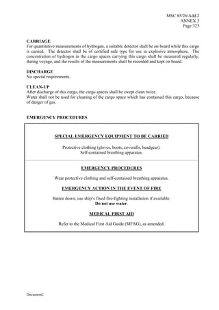 MSC 85/26/Add.2
ANNEX 3
Page 323
Document2
CARRIAGE
For quantitative measurements of hydrogen, a suitable detector shall be on board while this cargo
is carried. The detector shall be of certified safe type for use in explosive atmosphere. The
concentration of hydrogen in the cargo spaces carrying this cargo shall be measured regularly,
during voyage, and the results of the measurements shall be recorded and kept on board.
DISCHARGE
No special requirements.
CLEAN-UP
After discharge of this cargo, the cargo spaces shall be swept clean twice.
Water shall not be used for cleaning of the cargo space which has contained this cargo, because
of danger of gas.
EMERGENCY PROCEDURES
SPECIAL EMERGENCY EQUIPMENT TO BE CARRIED
Protective clothing (gloves, boots, coveralls, headgear).
Self-contained breathing apparatus.
EMERGENCY PROCEDURES
Wear protective clothing and self-contained breathing apparatus.
EMERGENCY ACTION IN THE EVENT OF FIRE
Batten down; use ship’s fixed fire-fighting installation if available.
Do not use water.
MEDICAL FIRST AID
Refer to the Medical First Aid Guide (MFAG), as amended.
 