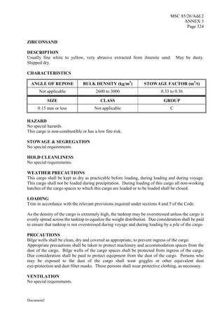 MSC 85/26/Add.2
ANNEX 3
Page 324
Document2
ZIRCONSAND
DESCRIPTION
Usually fine white to yellow, very abrasive extracted from ilmenite sand. May be dusty.
Shipped dry.
CHARACTERISTICS
ANGLE OF REPOSE BULK DENSITY (kg/m3
) STOWAGE FACTOR (m3
/t)
Not applicable 2600 to 3000 0.33 to 0.36
SIZE CLASS GROUP
0.15 mm or less Not applicable C
HAZARD
No special hazards.
This cargo is non-combustible or has a low fire-risk.
STOWAGE & SEGREGATION
No special requirements.
HOLD CLEANLINESS
No special requirements.
WEATHER PRECAUTIONS
This cargo shall be kept as dry as practicable before loading, during loading and during voyage.
This cargo shall not be loaded during precipitation. During loading of this cargo all non-working
hatches of the cargo spaces to which this cargo are loaded or to be loaded shall be closed.
LOADING
Trim in accordance with the relevant provisions required under sections 4 and 5 of the Code.
As the density of the cargo is extremely high, the tanktop may be overstressed unless the cargo is
evenly spread across the tanktop to equalize the weight distribution. Due consideration shall be paid
to ensure that tanktop is not overstressed during voyage and during loading by a pile of the cargo.
PRECAUTIONS
Bilge wells shall be clean, dry and covered as appropriate, to prevent ingress of the cargo.
Appropriate precautions shall be taken to protect machinery and accommodation spaces from the
dust of the cargo. Bilge wells of the cargo spaces shall be protected from ingress of the cargo.
Due consideration shall be paid to protect equipment from the dust of the cargo. Persons who
may be exposed to the dust of the cargo shall wear goggles or other equivalent dust
eye-protection and dust filter masks. Those persons shall wear protective clothing, as necessary.
VENTILATION
No special requirements.
 