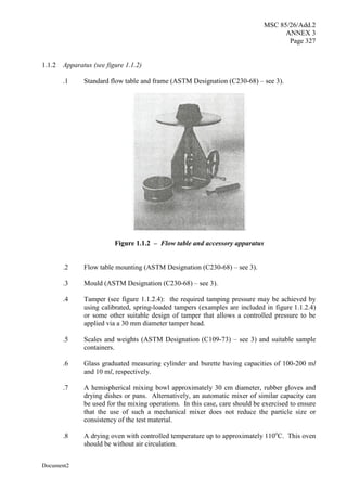 MSC 85/26/Add.2
ANNEX 3
Page 327
Document2
1.1.2 Apparatus (see figure 1.1.2)
.1 Standard flow table and frame (ASTM Designation (C230-68) – see 3).
Figure 1.1.2 – Flow table and accessory apparatus
.2 Flow table mounting (ASTM Designation (C230-68) – see 3).
.3 Mould (ASTM Designation (C230-68) – see 3).
.4 Tamper (see figure 1.1.2.4): the required tamping pressure may be achieved by
using calibrated, spring-loaded tampers (examples are included in figure 1.1.2.4)
or some other suitable design of tamper that allows a controlled pressure to be
applied via a 30 mm diameter tamper head.
.5 Scales and weights (ASTM Designation (C109-73) – see 3) and suitable sample
containers.
.6 Glass graduated measuring cylinder and burette having capacities of 100-200 ml
and 10 ml, respectively.
.7 A hemispherical mixing bowl approximately 30 cm diameter, rubber gloves and
drying dishes or pans. Alternatively, an automatic mixer of similar capacity can
be used for the mixing operations. In this case, care should be exercised to ensure
that the use of such a mechanical mixer does not reduce the particle size or
consistency of the test material.
.8 A drying oven with controlled temperature up to approximately 110o
C. This oven
should be without air circulation.
 