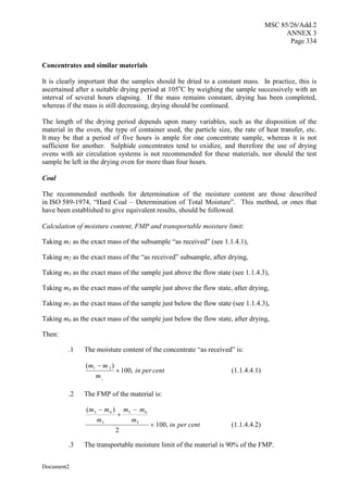 MSC 85/26/Add.2
ANNEX 3
Page 334
Document2
Concentrates and similar materials
It is clearly important that the samples should be dried to a constant mass. In practice, this is
ascertained after a suitable drying period at 105o
C by weighing the sample successively with an
interval of several hours elapsing. If the mass remains constant, drying has been completed,
whereas if the mass is still decreasing, drying should be continued.
The length of the drying period depends upon many variables, such as the disposition of the
material in the oven, the type of container used, the particle size, the rate of heat transfer, etc.
It may be that a period of five hours is ample for one concentrate sample, whereas it is not
sufficient for another. Sulphide concentrates tend to oxidize, and therefore the use of drying
ovens with air circulation systems is not recommended for these materials, nor should the test
sample be left in the drying oven for more than four hours.
Coal
The recommended methods for determination of the moisture content are those described
in ISO 589-1974, “Hard Coal – Determination of Total Moisture”. This method, or ones that
have been established to give equivalent results, should be followed.
Calculation of moisture content, FMP and transportable moisture limit:
Taking m1 as the exact mass of the subsample “as received” (see 1.1.4.1),
Taking m2 as the exact mass of the “as received” subsample, after drying,
Taking m3 as the exact mass of the sample just above the flow state (see 1.1.4.3),
Taking m4 as the exact mass of the sample just above the flow state, after drying,
Taking m5 as the exact mass of the sample just below the flow state (see 1.1.4.3),
Taking m6 as the exact mass of the sample just below the flow state, after drying,
Then:
.1 The moisture content of the concentrate “as received” is:
cent
per
in
m
m
m
,
100
)
(
1
2
1


(1.1.4.4.1)
.2 The FMP of the material is:
cent
per
in
m
m
m
m
m
m
,
100
2
)
(
5
6
5
3
4
3




(1.1.4.4.2)
.3 The transportable moisture limit of the material is 90% of the FMP.
 