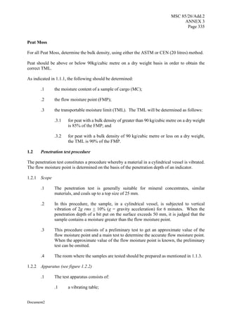 MSC 85/26/Add.2
ANNEX 3
Page 335
Document2
Peat Moss
For all Peat Moss, determine the bulk density, using either the ASTM or CEN (20 litres) method.
Peat should be above or below 90kg/cubic metre on a dry weight basis in order to obtain the
correct TML.
As indicated in 1.1.1, the following should be determined:
.1 the moisture content of a sample of cargo (MC);
.2 the flow moisture point (FMP);
.3 the transportable moisture limit (TML). The TML will be determined as follows:
.3.1 for peat with a bulk density of greater than 90 kg/cubic metre on a dry weight
is 85% of the FMP; and
.3.2 for peat with a bulk density of 90 kg/cubic metre or less on a dry weight,
the TML is 90% of the FMP.
1.2 Penetration test procedure
The penetration test constitutes a procedure whereby a material in a cylindrical vessel is vibrated.
The flow moisture point is determined on the basis of the penetration depth of an indicator.
1.2.1 Scope
.1 The penetration test is generally suitable for mineral concentrates, similar
materials, and coals up to a top size of 25 mm.
.2 In this procedure, the sample, in a cylindrical vessel, is subjected to vertical
vibration of 2g rms + 10% (g = gravity acceleration) for 6 minutes. When the
penetration depth of a bit put on the surface exceeds 50 mm, it is judged that the
sample contains a moisture greater than the flow moisture point.
.3 This procedure consists of a preliminary test to get an approximate value of the
flow moisture point and a main test to determine the accurate flow moisture point.
When the approximate value of the flow moisture point is known, the preliminary
test can be omitted.
.4 The room where the samples are tested should be prepared as mentioned in 1.1.3.
1.2.2 Apparatus (see figure 1.2.2)
.1 The test apparatus consists of:
.1 a vibrating table;
 
