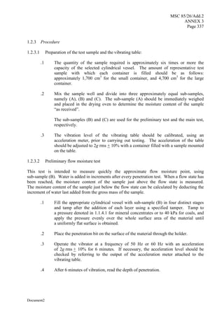 MSC 85/26/Add.2
ANNEX 3
Page 337
Document2
1.2.3 Procedure
1.2.3.1 Preparation of the test sample and the vibrating table:
.1 The quantity of the sample required is approximately six times or more the
capacity of the selected cylindrical vessel. The amount of representative test
sample with which each container is filled should be as follows:
approximately 1,700 cm3
for the small container, and 4,700 cm3
for the large
container.
.2 Mix the sample well and divide into three approximately equal sub-samples,
namely (A), (B) and (C). The sub-sample (A) should be immediately weighed
and placed in the drying oven to determine the moisture content of the sample
“as received”.
The sub-samples (B) and (C) are used for the preliminary test and the main test,
respectively.
.3 The vibration level of the vibrating table should be calibrated, using an
acceleration meter, prior to carrying out testing. The acceleration of the table
should be adjusted to 2g rms + 10% with a container filled with a sample mounted
on the table.
1.2.3.2 Preliminary flow moisture test
This test is intended to measure quickly the approximate flow moisture point, using
sub-sample (B). Water is added in increments after every penetration test. When a flow state has
been reached, the moisture content of the sample just above the flow state is measured.
The moisture content of the sample just below the flow state can be calculated by deducting the
increment of water last added from the gross mass of the sample.
.1 Fill the appropriate cylindrical vessel with sub-sample (B) in four distinct stages
and tamp after the addition of each layer using a specified tamper. Tamp to
a pressure denoted in 1.1.4.1 for mineral concentrates or to 40 kPa for coals, and
apply the pressure evenly over the whole surface area of the material until
a uniformly flat surface is obtained.
.2 Place the penetration bit on the surface of the material through the holder.
.3 Operate the vibrator at a frequency of 50 Hz or 60 Hz with an acceleration
of 2g rms + 10% for 6 minutes. If necessary, the acceleration level should be
checked by referring to the output of the acceleration meter attached to the
vibrating table.
.4 After 6 minutes of vibration, read the depth of penetration.
 