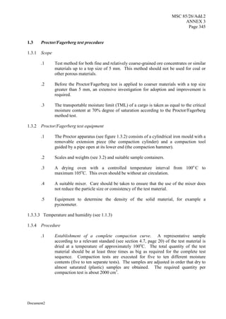 MSC 85/26/Add.2
ANNEX 3
Page 345
Document2
1.3 Proctor/Fagerberg test procedure
1.3.1 Scope
.1 Test method for both fine and relatively coarse-grained ore concentrates or similar
materials up to a top size of 5 mm. This method should not be used for coal or
other porous materials.
.2 Before the Proctor/Fagerberg test is applied to coarser materials with a top size
greater than 5 mm, an extensive investigation for adoption and improvement is
required.
.3 The transportable moisture limit (TML) of a cargo is taken as equal to the critical
moisture content at 70% degree of saturation according to the Proctor/Fagerberg
method test.
1.3.2 Proctor/Fagerberg test equipment
.1 The Proctor apparatus (see figure 1.3.2) consists of a cylindrical iron mould with a
removable extension piece (the compaction cylinder) and a compaction tool
guided by a pipe open at its lower end (the compaction hammer).
.2 Scales and weights (see 3.2) and suitable sample containers.
.3 A drying oven with a controlled temperature interval from 100o
C to
maximum 105o
C. This oven should be without air circulation.
.4 A suitable mixer. Care should be taken to ensure that the use of the mixer does
not reduce the particle size or consistency of the test material.
.5 Equipment to determine the density of the solid material, for example a
pycnometer.
1.3.3.3 Temperature and humidity (see 1.1.3)
1.3.4 Procedure
.1 Establishment of a complete compaction curve. A representative sample
according to a relevant standard (see section 4.7, page 20) of the test material is
dried at a temperature of approximately 100o
C. The total quantity of the test
material should be at least three times as big as required for the complete test
sequence. Compaction tests are executed for five to ten different moisture
contents (five to ten separate tests). The samples are adjusted in order that dry to
almost saturated (plastic) samples are obtained. The required quantity per
compaction test is about 2000 cm3
.
 
