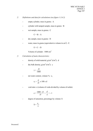 MSC 85/26/Add.2
ANNEX 3
Page 347
Document2
.2 Definitions and data for calculations (see figure 1.3.4.2)
- empty cylinder, mass in grams: A
- cylinder with tamped sample, mass in grams: B
- wet sample, mass in grams: C
C = B – A
- dry sample, mass in grams: D
- water, mass in grams (equivalent to volume in cm3
): E
E = C – D
Volume of cylinder: 1000 cm3
.3 Calculation of main characteristics
- density of solid material, g/cm3
(t/m3
): d
- dry bulk density, g/cm3
(t/m3
): ã
ã =
1000
D
- net water content, volume %: ev
ev =
D
E
x 100 x d
- void ratio: e (volume of voids divided by volume of solids)
e =
D
D

1000
=

d
= - 1
- degree of saturation, percentage by volume: S
S =
e
ev
 