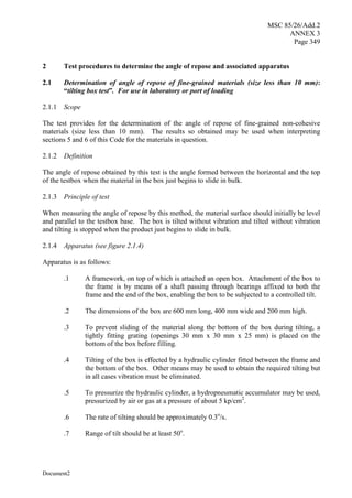 MSC 85/26/Add.2
ANNEX 3
Page 349
Document2
2 Test procedures to determine the angle of repose and associated apparatus
2.1 Determination of angle of repose of fine-grained materials (size less than 10 mm):
“tilting box test”. For use in laboratory or port of loading
2.1.1 Scope
The test provides for the determination of the angle of repose of fine-grained non-cohesive
materials (size less than 10 mm). The results so obtained may be used when interpreting
sections 5 and 6 of this Code for the materials in question.
2.1.2 Definition
The angle of repose obtained by this test is the angle formed between the horizontal and the top
of the testbox when the material in the box just begins to slide in bulk.
2.1.3 Principle of test
When measuring the angle of repose by this method, the material surface should initially be level
and parallel to the testbox base. The box is tilted without vibration and tilted without vibration
and tilting is stopped when the product just begins to slide in bulk.
2.1.4 Apparatus (see figure 2.1.4)
Apparatus is as follows:
.1 A framework, on top of which is attached an open box. Attachment of the box to
the frame is by means of a shaft passing through bearings affixed to both the
frame and the end of the box, enabling the box to be subjected to a controlled tilt.
.2 The dimensions of the box are 600 mm long, 400 mm wide and 200 mm high.
.3 To prevent sliding of the material along the bottom of the box during tilting, a
tightly fitting grating (openings 30 mm x 30 mm x 25 mm) is placed on the
bottom of the box before filling.
.4 Tilting of the box is effected by a hydraulic cylinder fitted between the frame and
the bottom of the box. Other means may be used to obtain the required tilting but
in all cases vibration must be eliminated.
.5 To pressurize the hydraulic cylinder, a hydropneumatic accumulator may be used,
pressurized by air or gas at a pressure of about 5 kp/cm2
.
.6 The rate of tilting should be approximately 0.3o
/s.
.7 Range of tilt should be at least 50o
.
 