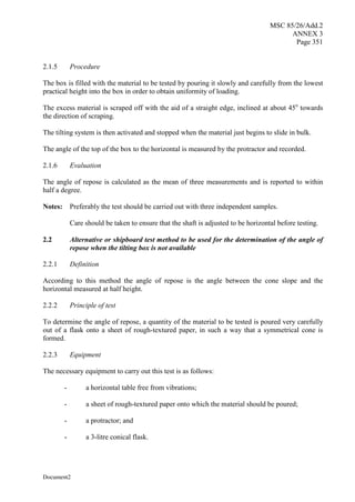 MSC 85/26/Add.2
ANNEX 3
Page 351
Document2
2.1.5 Procedure
The box is filled with the material to be tested by pouring it slowly and carefully from the lowest
practical height into the box in order to obtain uniformity of loading.
The excess material is scraped off with the aid of a straight edge, inclined at about 45o
towards
the direction of scraping.
The tilting system is then activated and stopped when the material just begins to slide in bulk.
The angle of the top of the box to the horizontal is measured by the protractor and recorded.
2.1.6 Evaluation
The angle of repose is calculated as the mean of three measurements and is reported to within
half a degree.
Notes: Preferably the test should be carried out with three independent samples.
Care should be taken to ensure that the shaft is adjusted to be horizontal before testing.
2.2 Alternative or shipboard test method to be used for the determination of the angle of
repose when the tilting box is not available
2.2.1 Definition
According to this method the angle of repose is the angle between the cone slope and the
horizontal measured at half height.
2.2.2 Principle of test
To determine the angle of repose, a quantity of the material to be tested is poured very carefully
out of a flask onto a sheet of rough-textured paper, in such a way that a symmetrical cone is
formed.
2.2.3 Equipment
The necessary equipment to carry out this test is as follows:
- a horizontal table free from vibrations;
- a sheet of rough-textured paper onto which the material should be poured;
- a protractor; and
- a 3-litre conical flask.
 